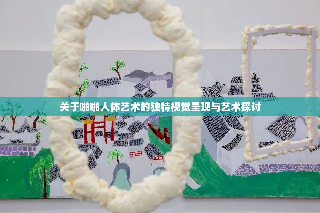 关于啪啪人体艺术的独特视觉呈现与艺术探讨